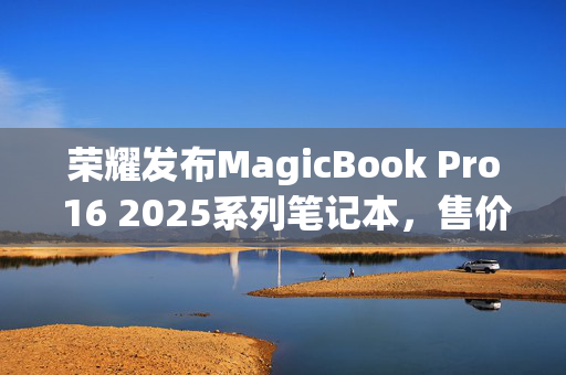 荣耀发布MagicBook Pro 16 2025系列笔记本，售价5039.2元起