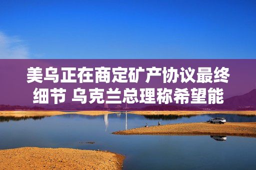 美乌正在商定矿产协议最终细节 乌克兰总理称希望能在24小时内签署