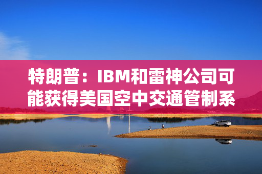 特朗普：IBM和雷神公司可能获得美国空中交通管制系统现代化合同
