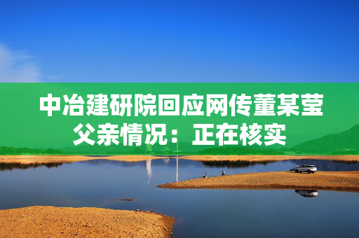 中冶建研院回应网传董某莹父亲情况：正在核实