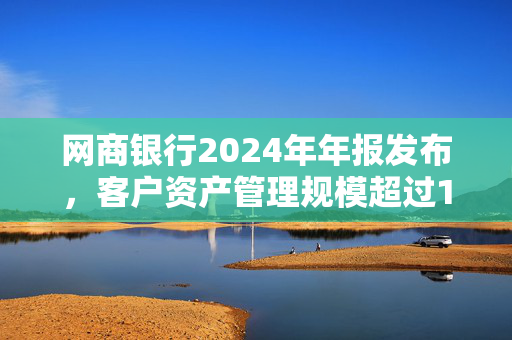 网商银行2024年年报发布，客户资产管理规模超过1万亿