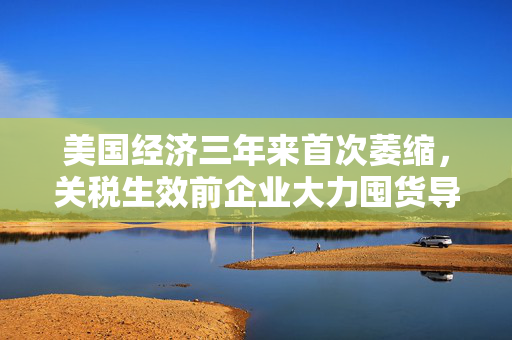 美国经济三年来首次萎缩，关税生效前企业大力囤货导致进口创纪录