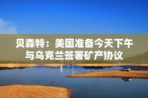 贝森特：美国准备今天下午与乌克兰签署矿产协议