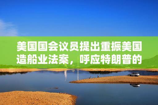 美国国会议员提出重振美国造船业法案，呼应特朗普的目标