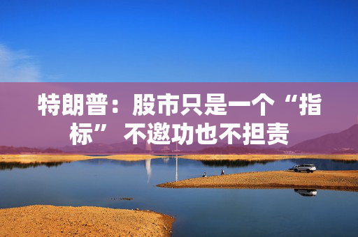 特朗普：股市只是一个“指标” 不邀功也不担责