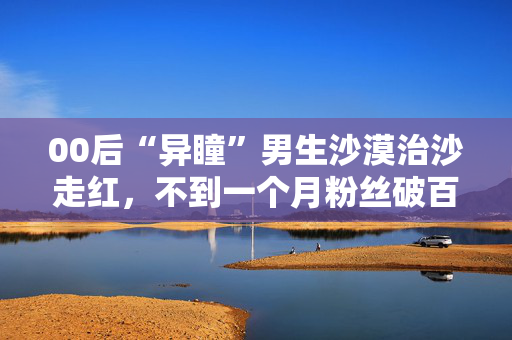 00后“异瞳”男生沙漠治沙走红，不到一个月粉丝破百万：希望大家努力让沙漠变绿洲