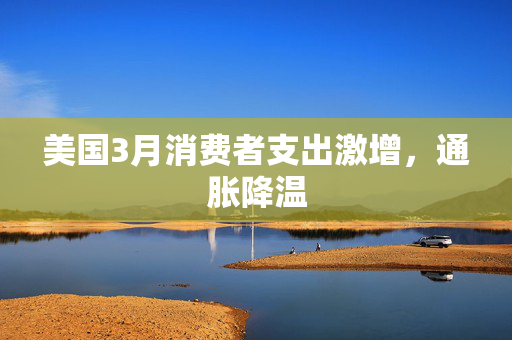 美国3月消费者支出激增，通胀降温