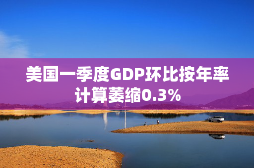 美国一季度GDP环比按年率计算萎缩0.3%