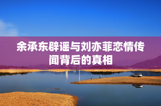 余承东辟谣与刘亦菲恋情传闻背后的真相