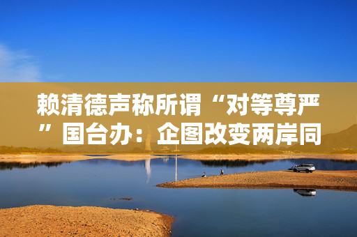 赖清德声称所谓“对等尊严”国台办：企图改变两岸同属一中