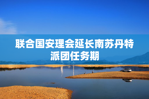 联合国安理会延长南苏丹特派团任务期