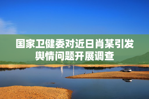 国家卫健委对近日肖某引发舆情问题开展调查