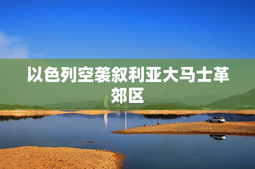以色列空袭叙利亚大马士革郊区