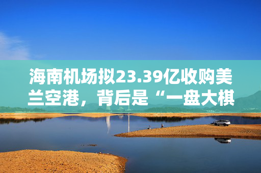 海南机场拟23.39亿收购美兰空港，背后是“一盘大棋”