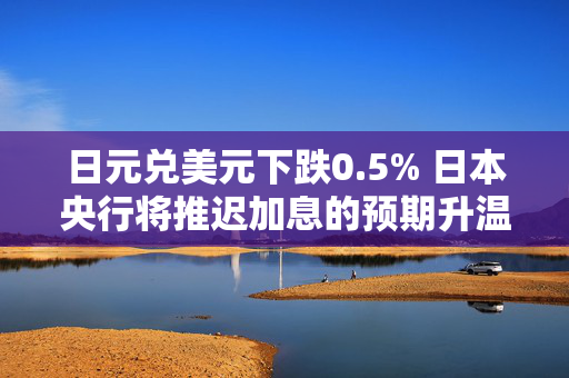 日元兑美元下跌0.5% 日本央行将推迟加息的预期升温