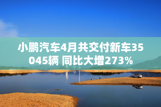 小鹏汽车4月共交付新车35045辆 同比大增273%