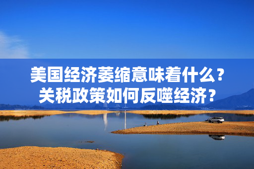美国经济萎缩意味着什么？关税政策如何反噬经济？