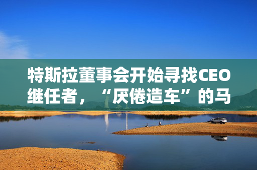 特斯拉董事会开始寻找CEO继任者，“厌倦造车”的马斯克需要一个“库克”？