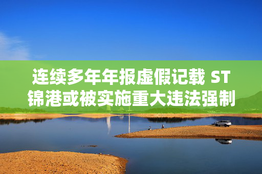 连续多年年报虚假记载 ST锦港或被实施重大违法强制退市