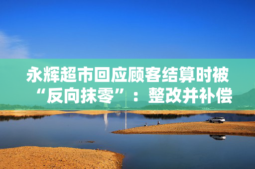 永辉超市回应顾客结算时被“反向抹零”：整改并补偿
