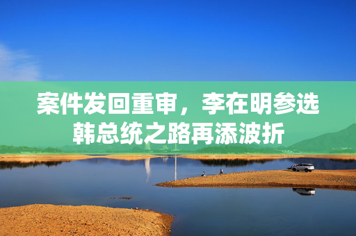 案件发回重审，李在明参选韩总统之路再添波折