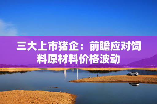 三大上市猪企：前瞻应对饲料原材料价格波动