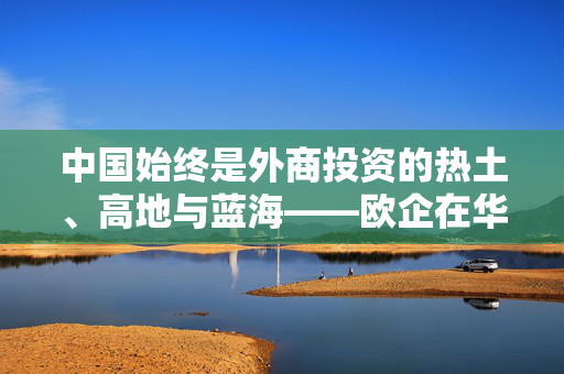 中国始终是外商投资的热土、高地与蓝海——欧企在华发展的确定性、机遇性与未来性