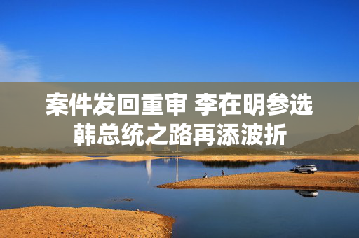 案件发回重审 李在明参选韩总统之路再添波折