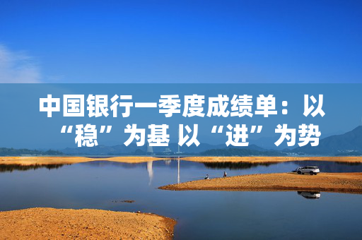 中国银行一季度成绩单：以“稳”为基 以“进”为势