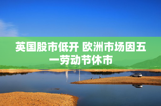 英国股市低开 欧洲市场因五一劳动节休市