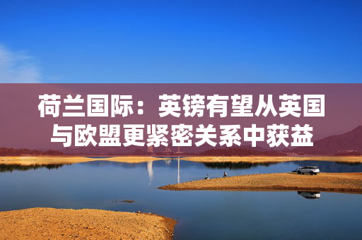 荷兰国际：英镑有望从英国与欧盟更紧密关系中获益