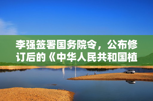 李强签署国务院令，公布修订后的《中华人民共和国植物新品种保护条例》