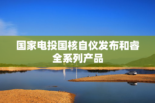 国家电投国核自仪发布和睿全系列产品