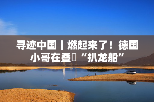 寻迹中国丨燃起来了！德国小哥在叠滘“扒龙船”