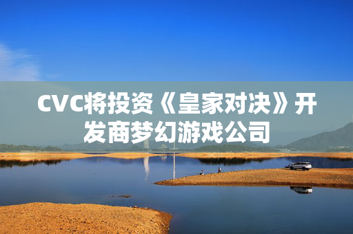 CVC将投资《皇家对决》开发商梦幻游戏公司