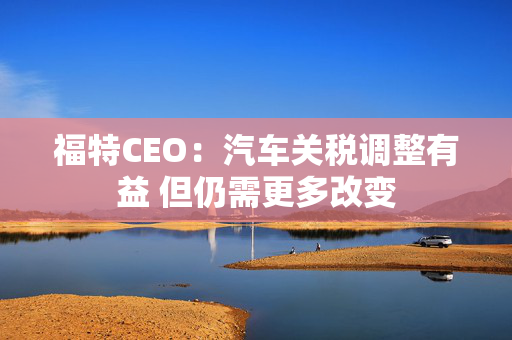 福特CEO：汽车关税调整有益 但仍需更多改变