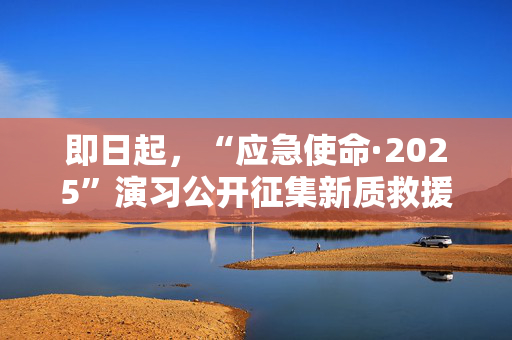 即日起，“应急使命·2025”演习公开征集新质救援能力