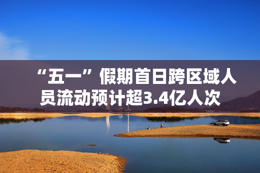 “五一”假期首日跨区域人员流动预计超3.4亿人次