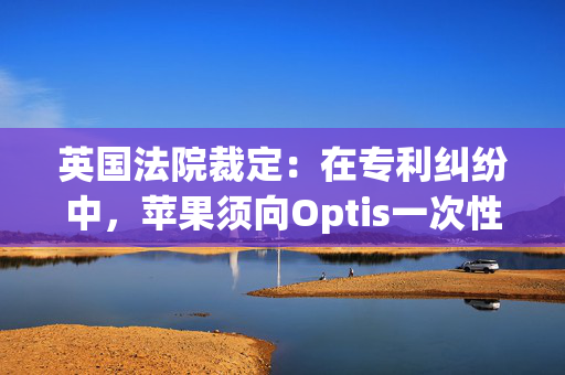 英国法院裁定：在专利纠纷中，苹果须向Optis一次性支付5.02亿美元