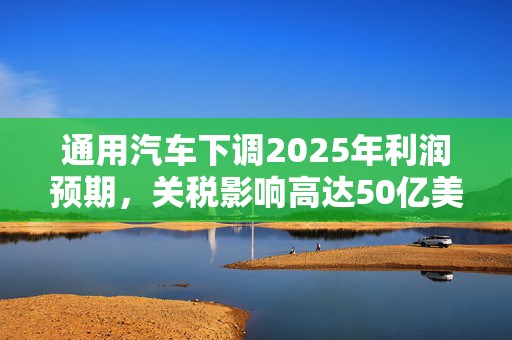 通用汽车下调2025年利润预期，关税影响高达50亿美元