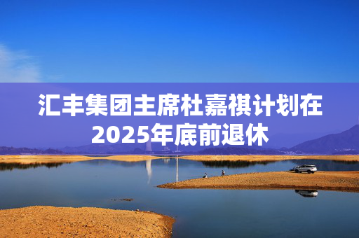汇丰集团主席杜嘉祺计划在2025年底前退休