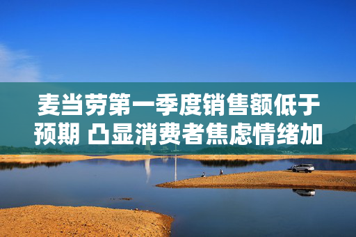 麦当劳第一季度销售额低于预期 凸显消费者焦虑情绪加剧