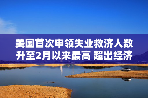 美国首次申领失业救济人数升至2月以来最高 超出经济学家预期