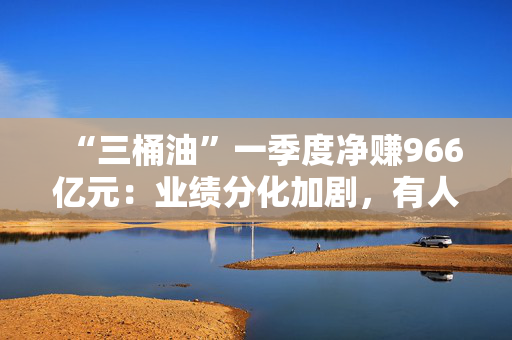 “三桶油”一季度净赚966亿元：业绩分化加剧，有人欢喜有人愁