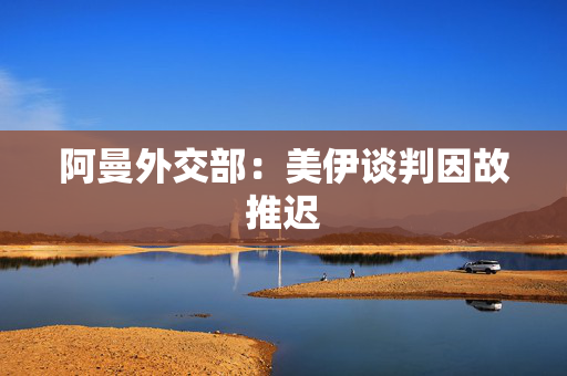 阿曼外交部：美伊谈判因故推迟