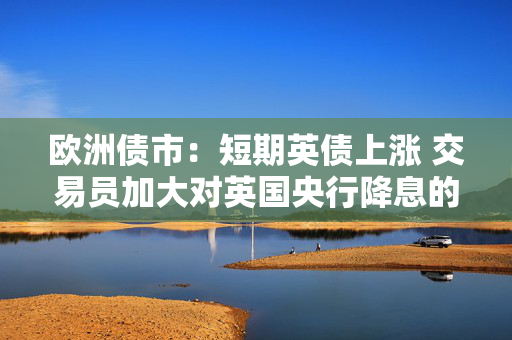 欧洲债市：短期英债上涨 交易员加大对英国央行降息的押注