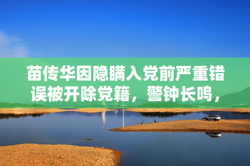 苗传华因隐瞒入党前严重错误被开除党籍，警钟长鸣，铁纪严明
