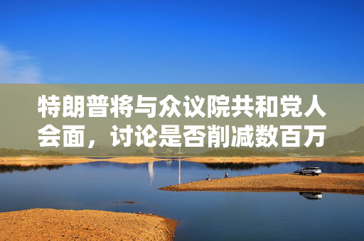 特朗普将与众议院共和党人会面，讨论是否削减数百万美国人的医疗补助