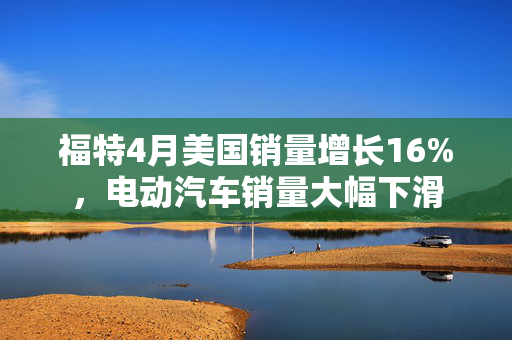 福特4月美国销量增长16%，电动汽车销量大幅下滑