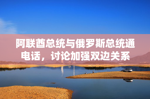 阿联酋总统与俄罗斯总统通电话，讨论加强双边关系